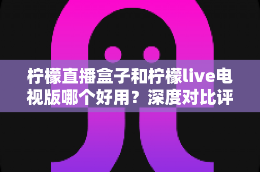 柠檬直播盒子和柠檬live电视版哪个好用?深度对比评测帮你一次选对 柠檬直播盒子和柠檬live电视版哪个好用?深度对比评测帮你一次选对