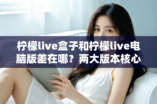 柠檬live盒子和柠檬live电脑版差在哪?两大版本核心差异全解析与选择指南 柠檬live盒子和柠檬live电脑版差在哪?两大版本核心差异全解析与选择指南