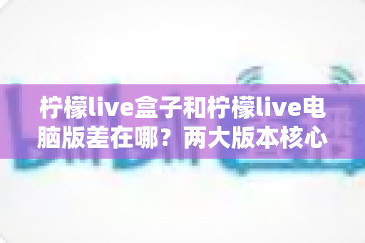 柠檬live盒子和柠檬live电脑版差在哪？两大版本核心差异全解析与选择指南