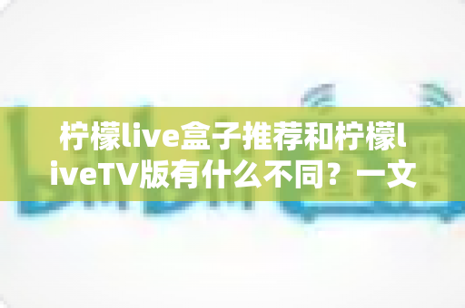 柠檬live盒子推荐和柠檬liveTV版有什么不同?一文读懂版本差异与选购指南 柠檬live盒子推荐和柠檬liveTV版有什么不同?一文读懂版本差异与选购指南