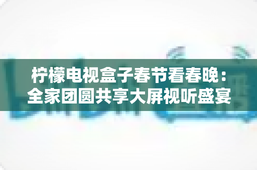 柠檬电视盒子春节看春晚：全家团圆共享大屏视听盛宴的完美指南