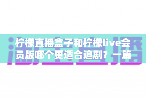 柠檬直播盒子和柠檬live会员版哪个更适合追剧？一篇讲透差异的追剧工具选择指南