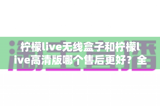 柠檬live无线盒子和柠檬live高清版哪个售后更好？全网最全售后服务深度对比与选购指南