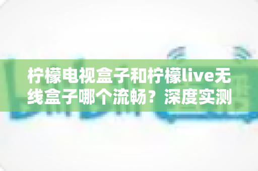 柠檬电视盒子和柠檬live无线盒子哪个流畅?深度实测对比帮你选对不踩坑 柠檬电视盒子和柠檬live无线盒子哪个流畅?深度实测对比帮你选对不踩坑