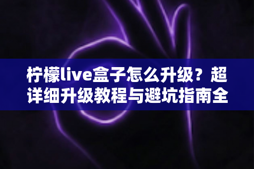 柠檬live盒子怎么升级？超详细升级教程与避坑指南全解析