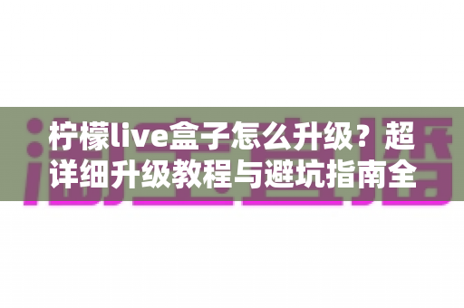 柠檬live盒子怎么升级？超详细升级教程与避坑指南全解析