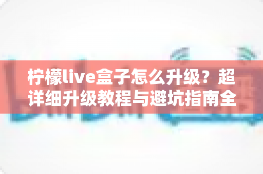 柠檬live盒子怎么升级？超详细升级教程与避坑指南全解析