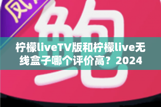 柠檬liveTV版和柠檬live无线盒子哪个评价高?2024年全方位深度对比评测指南 柠檬liveTV版和柠檬live无线盒子哪个评价高?2024年全方位深度对比评测指南