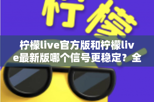 柠檬live官方版和柠檬live最新版哪个信号更稳定?全面深度对比解析与实用优化指南 柠檬live官方版和柠檬live最新版哪个信号更稳定?全面深度对比解析与实用优化指南
