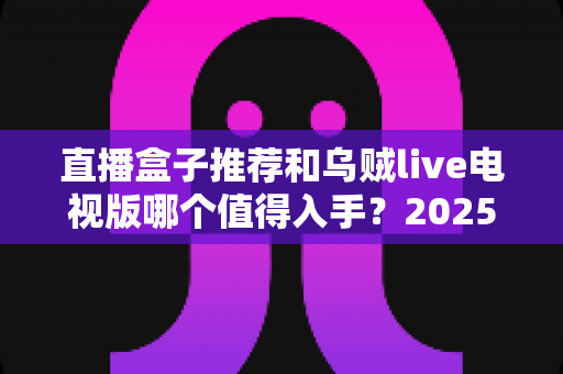 直播盒子推荐和乌贼live电视版哪个值得入手?2025年家庭大屏观影选购全攻略 直播盒子推荐和乌贼live电视版哪个值得入手?2025年家庭大屏观影选购全攻略