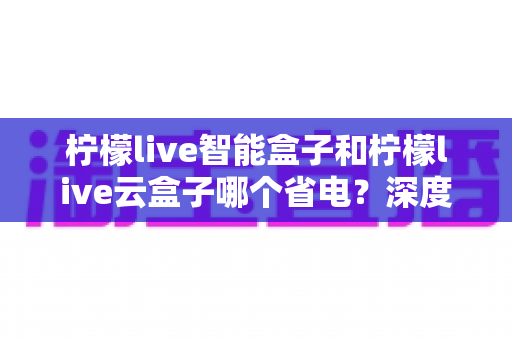 柠檬live智能盒子和柠檬live云盒子哪个省电?深度功耗对比与实用省电指南 柠檬live智能盒子和柠檬live云盒子哪个省电?深度功耗对比与实用省电指南