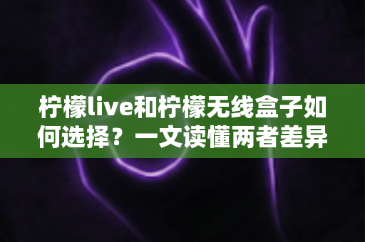 柠檬live和柠檬无线盒子如何选择？一文读懂两者差异与选购技巧