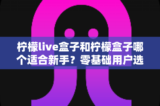 柠檬live盒子和柠檬盒子哪个适合新手？零基础用户选购全攻略与深度对比