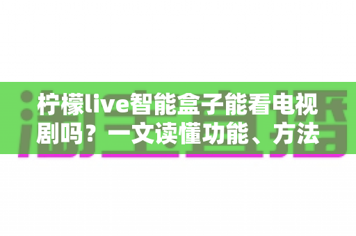 柠檬live智能盒子能看电视剧吗？一文读懂功能、方法与实用技巧全解析