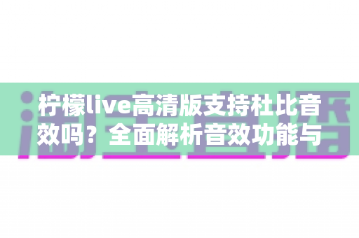 柠檬live高清版支持杜比音效吗?全面解析音效功能与实用使用指南 柠檬live高清版支持杜比音效吗?全面解析音效功能与实用使用指南