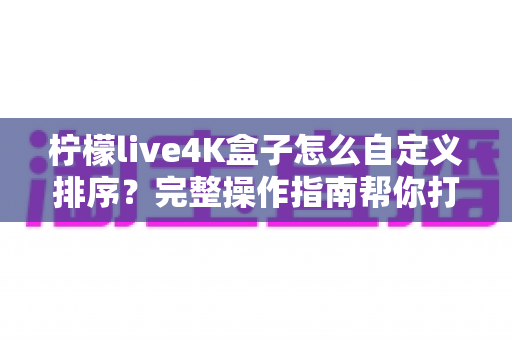 柠檬live4K盒子怎么自定义排序?完整操作指南帮你打造专属观影体验 柠檬live4K盒子怎么自定义排序?完整操作指南帮你打造专属观影体验