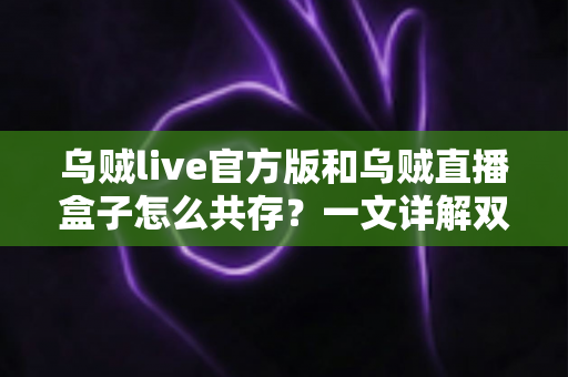 乌贼live官方版和乌贼直播盒子怎么共存?一文详解双版本安装与使用全攻略 乌贼live官方版和乌贼直播盒子怎么共存?一文详解双版本安装与使用全攻略