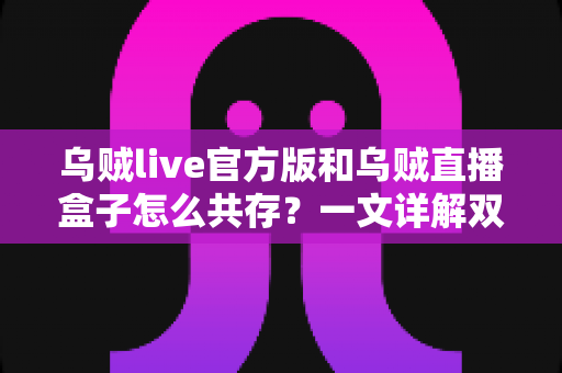 乌贼live官方版和乌贼直播盒子怎么共存？一文详解双版本安装与使用全攻略