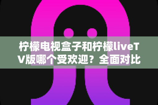 柠檬电视盒子和柠檬liveTV版哪个受欢迎？全面对比分析助你选对家庭观影方案