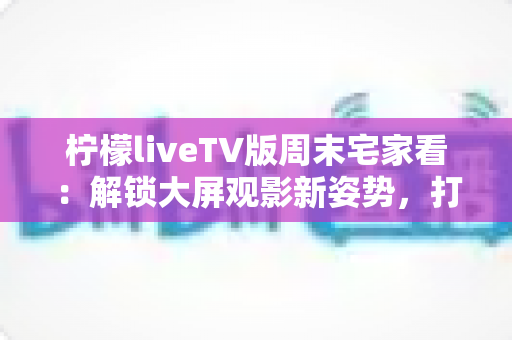 柠檬liveTV版周末宅家看：解锁大屏观影新姿势，打造专属你的惬意周末时光