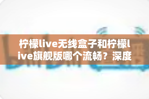 柠檬live无线盒子和柠檬live旗舰版哪个流畅?深度对比评测,帮你选对不踩坑 柠檬live无线盒子和柠檬live旗舰版哪个流畅?深度对比评测,帮你选对不踩坑