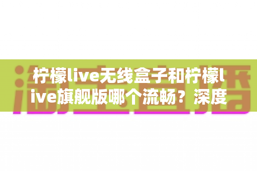 柠檬live无线盒子和柠檬live旗舰版哪个流畅?深度对比评测,帮你选对不踩坑 柠檬live无线盒子和柠檬live旗舰版哪个流畅?深度对比评测,帮你选对不踩坑