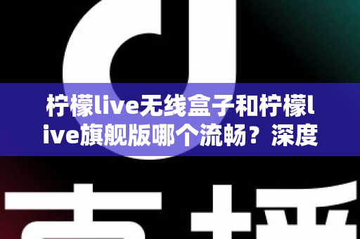 柠檬live无线盒子和柠檬live旗舰版哪个流畅?深度对比评测,帮你选对不踩坑 柠檬live无线盒子和柠檬live旗舰版哪个流畅?深度对比评测,帮你选对不踩坑