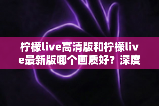 柠檬live高清版和柠檬live最新版哪个画质好？深度对比解析帮你选出最佳观看体验