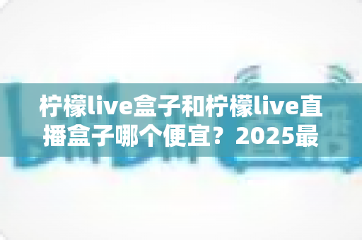 柠檬live盒子和柠檬live直播盒子哪个便宜？2025最新价格对比与省钱购买全攻略
