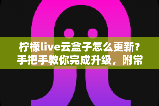 柠檬live云盒子怎么更新？手把手教你完成升级，附常见问题全解析