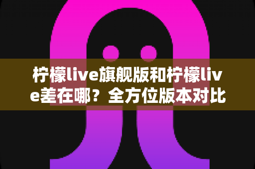 柠檬live旗舰版和柠檬live差在哪?全方位版本对比解析,助你一次选对不踩坑 柠檬live旗舰版和柠檬live差在哪?全方位版本对比解析,助你一次选对不踩坑