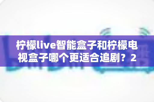 柠檬live智能盒子和柠檬电视盒子哪个更适合追剧?2025追剧神器选购全攻略,看完不踩坑 柠檬live智能盒子和柠檬电视盒子哪个更适合追剧?2025追剧神器选购全攻略,看完不踩坑