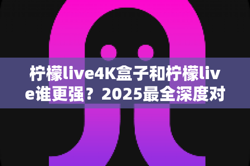 柠檬live4K盒子和柠檬live谁更强?2025最全深度对比评测,看完再选不踩坑 柠檬live4K盒子和柠檬live谁更强?2025最全深度对比评测,看完再选不踩坑