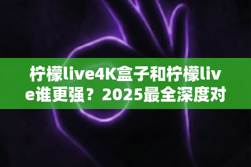 柠檬live4K盒子和柠檬live谁更强？2025最全深度对比评测，看完再选不踩坑