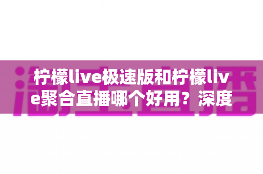 柠檬live极速版和柠檬live聚合直播哪个好用？深度对比分析助你选出最佳观影伙伴