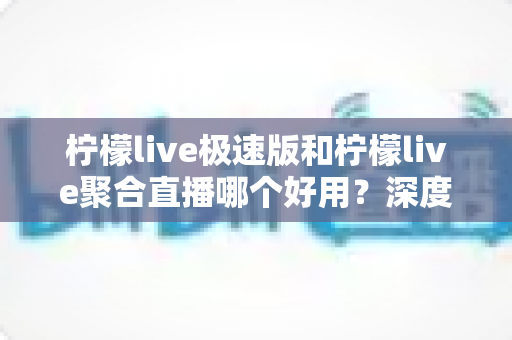 柠檬live极速版和柠檬live聚合直播哪个好用？深度对比分析助你选出最佳观影伙伴