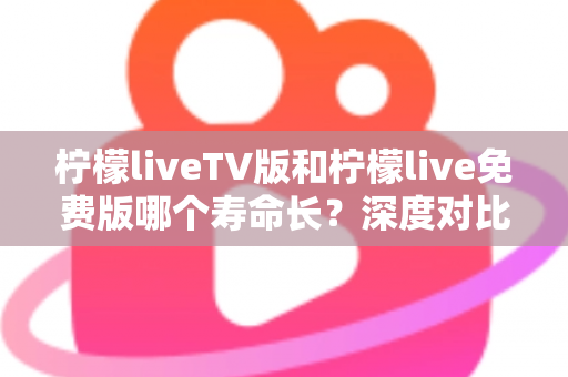 柠檬liveTV版和柠檬live免费版哪个寿命长?深度对比解析与长效使用全攻略 柠檬liveTV版和柠檬live免费版哪个寿命长?深度对比解析与长效使用全攻略