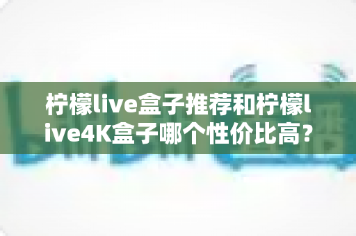 柠檬live盒子推荐和柠檬live4K盒子哪个性价比高?2025年最新深度对比评测,看完再买不花冤枉钱 柠檬live盒子推荐和柠檬live4K盒子哪个性价比高?2025年最新深度对比评测,看完再买不花冤枉钱