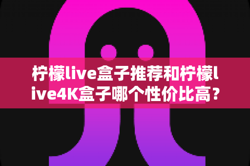 柠檬live盒子推荐和柠檬live4K盒子哪个性价比高?2025年最新深度对比评测,看完再买不花冤枉钱 柠檬live盒子推荐和柠檬live4K盒子哪个性价比高?2025年最新深度对比评测,看完再买不花冤枉钱