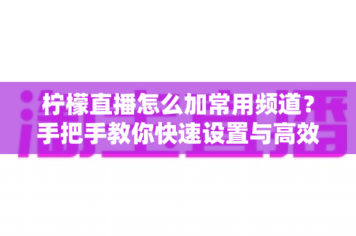 柠檬直播怎么加常用频道？手把手教你快速设置与高效管理技巧全攻略