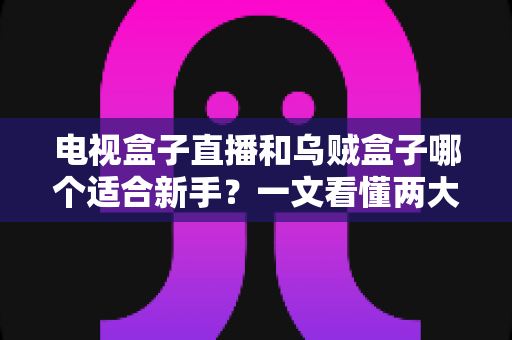 电视盒子直播和乌贼盒子哪个适合新手?一文看懂两大方案的真实差异与选购指南 电视盒子直播和乌贼盒子哪个适合新手?一文看懂两大方案的真实差异与选购指南