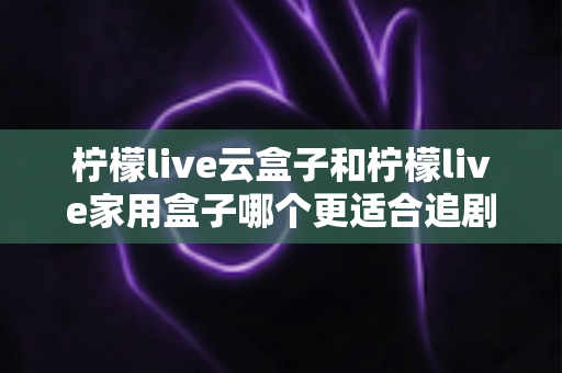 柠檬live云盒子和柠檬live家用盒子哪个更适合追剧?2025年追剧党选购全攻略深度测评 柠檬live云盒子和柠檬live家用盒子哪个更适合追剧?2025年追剧党选购全攻略深度测评