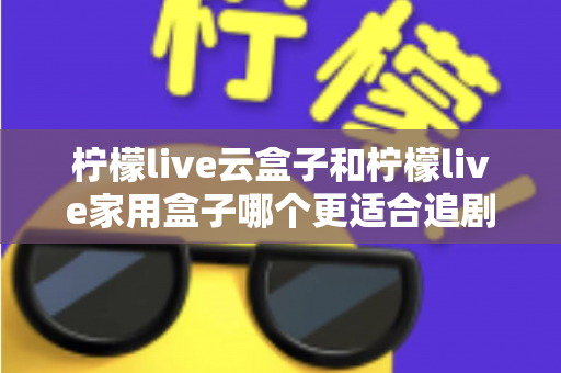 柠檬live云盒子和柠檬live家用盒子哪个更适合追剧？2025年追剧党选购全攻略深度测评