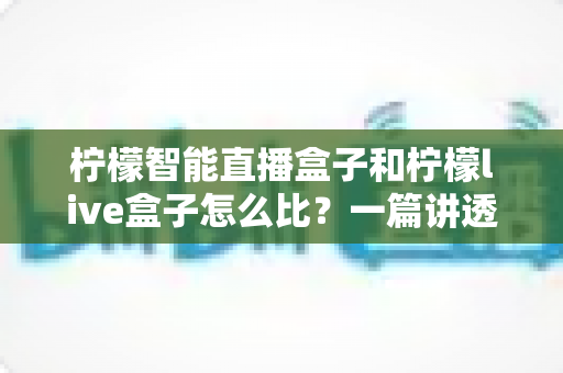 柠檬智能直播盒子和柠檬live盒子怎么比？一篇讲透差异的实用选购指南