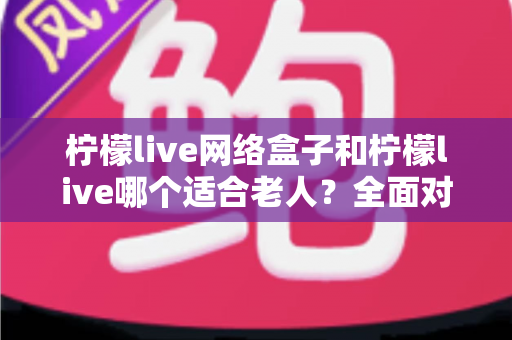 柠檬live网络盒子和柠檬live哪个适合老人?全面对比分析与贴心选购指南 柠檬live网络盒子和柠檬live哪个适合老人?全面对比分析与贴心选购指南