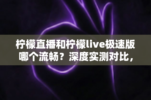 柠檬直播和柠檬live极速版哪个流畅？深度实测对比，帮你找到最顺滑的观看体验