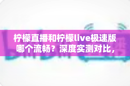 柠檬直播和柠檬live极速版哪个流畅？深度实测对比，帮你找到最顺滑的观看体验