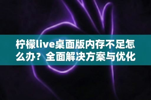 柠檬live桌面版内存不足怎么办?全面解决方案与优化技巧大公开 柠檬live桌面版内存不足怎么办?全面解决方案与优化技巧大公开
