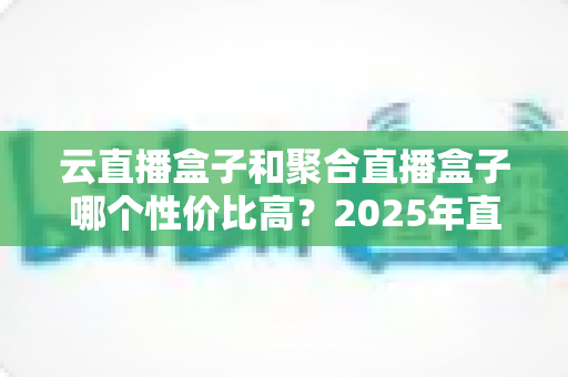 云直播盒子和聚合直播盒子哪个性价比高？2025年直播设备选购深度指南