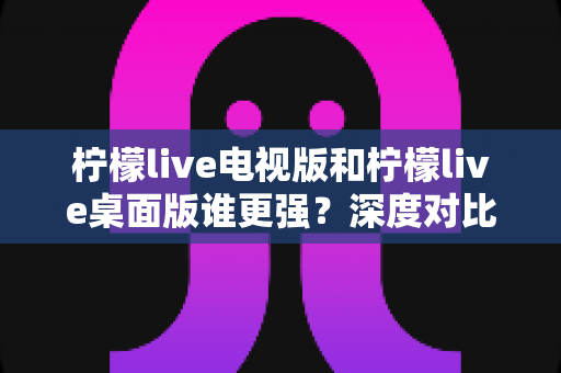 柠檬live电视版和柠檬live桌面版谁更强?深度对比评测帮你选对版本 柠檬live电视版和柠檬live桌面版谁更强?深度对比评测帮你选对版本